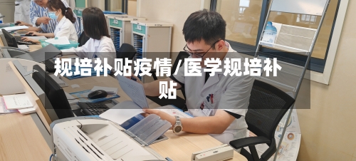 规培补贴疫情/医学规培补贴