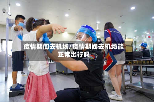 疫情期间去机场/疫情期间去机场能正常出行吗