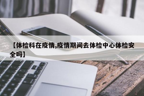 【体检科在疫情,疫情期间去体检中心体检安全吗】