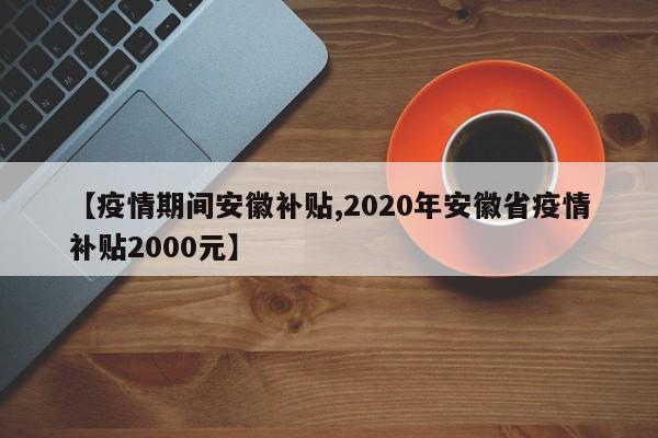 【疫情期间安徽补贴,2020年安徽省疫情补贴2000元】