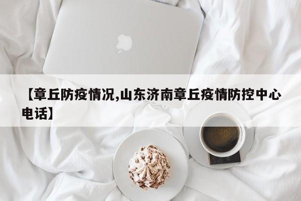 【章丘防疫情况,山东济南章丘疫情防控中心电话】